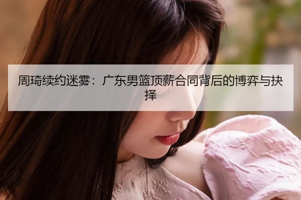周琦续约迷雾：广东男篮顶薪合同背后的博弈与抉择
