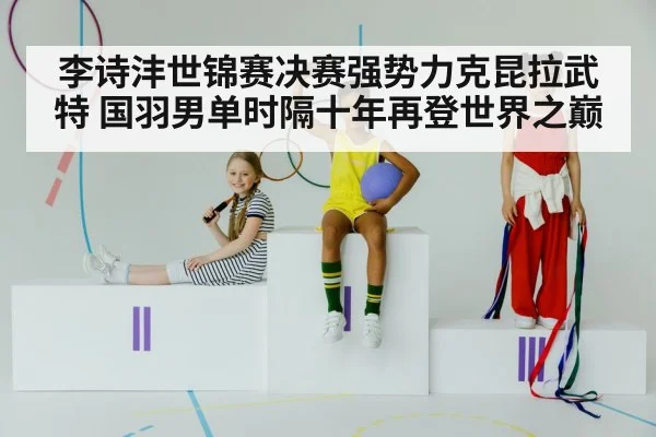 李诗沣世锦赛决赛强势力克昆拉武特 国羽男单时隔十年再登世界之巅